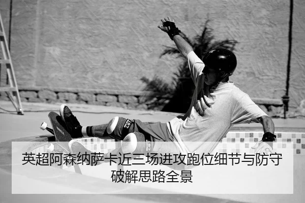 英超阿森纳萨卡近三场进攻跑位细节与防守破解思路全景 - Leyu